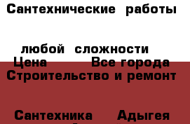 Сантехнические  работы   любой  сложности  › Цена ­ 100 - Все города Строительство и ремонт » Сантехника   . Адыгея респ.,Адыгейск г.